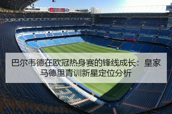 巴尔韦德在欧冠热身赛的锋线成长：皇家马德里青训新星定位分析